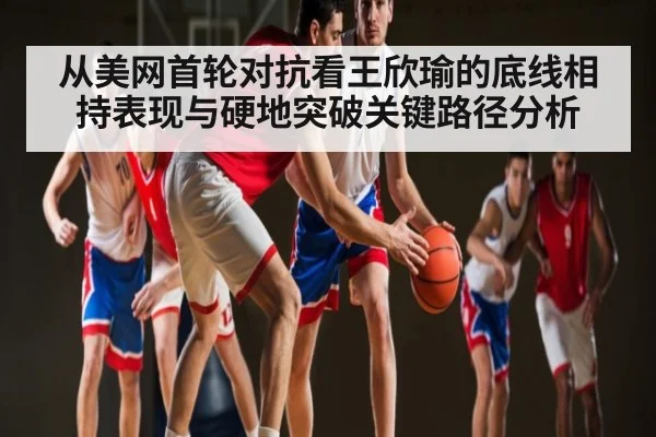 从美网首轮对抗看王欣瑜的底线相持表现与硬地突破关键路径分析
