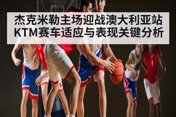杰克米勒主场迎战澳大利亚站 KTM赛车适应与表现关键分析