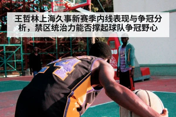 王哲林上海久事新赛季内线表现与争冠分析，禁区统治力能否撑起球队争冠野心